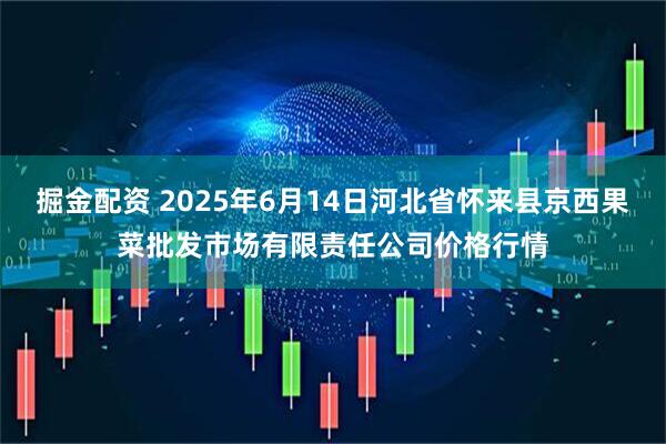 掘金配资 2025年6月14日河北省怀来县京西果菜批发市场有限责任公司价格行情