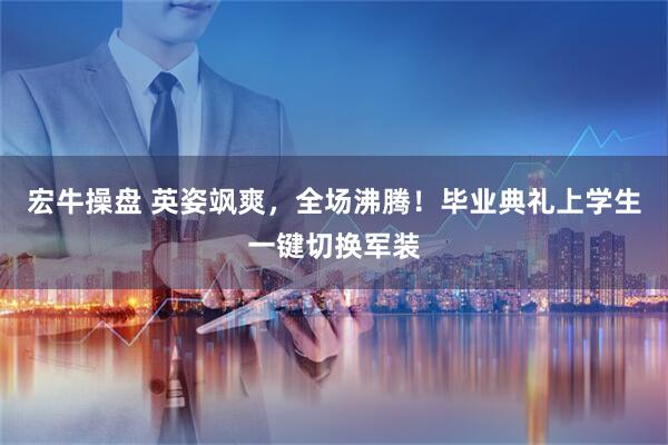宏牛操盘 英姿飒爽，全场沸腾！毕业典礼上学生一键切换军装