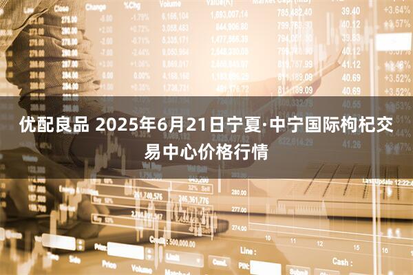 优配良品 2025年6月21日宁夏·中宁国际枸杞交易中心价格行情