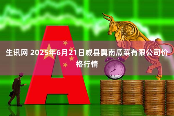 生讯网 2025年6月21日威县冀南瓜菜有限公司价格行情