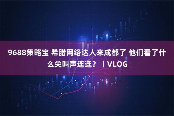 9688策略宝 希腊网络达人来成都了 他们看了什么尖叫声连连？丨VLOG