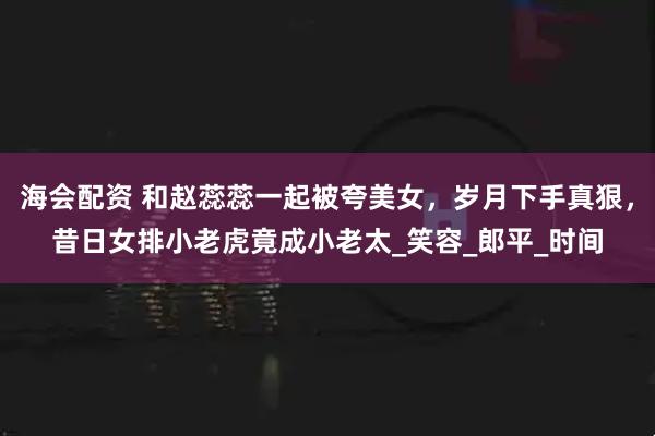 海会配资 和赵蕊蕊一起被夸美女，岁月下手真狠，昔日女排小老虎竟成小老太_笑容_郎平_时间