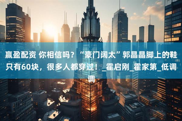 赢盈配资 你相信吗？“豪门阔太”郭晶晶脚上的鞋只有60块，很多人都穿过！_霍启刚_霍家第_低调