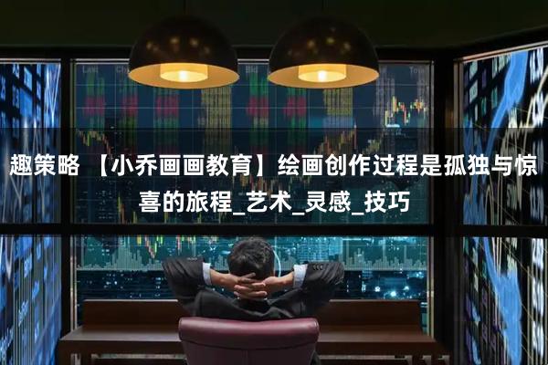 趣策略 【小乔画画教育】绘画创作过程是孤独与惊喜的旅程_艺术_灵感_技巧
