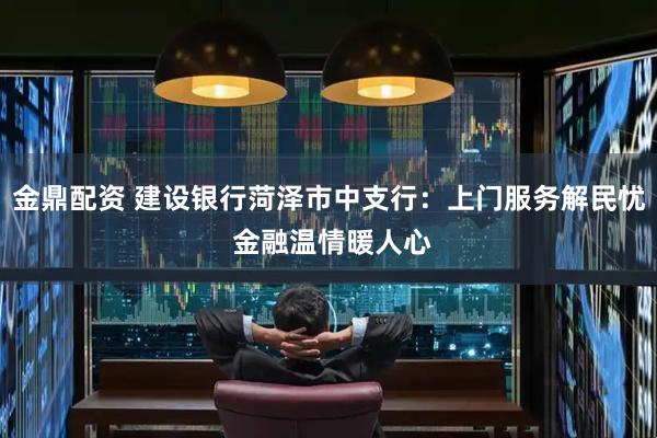 金鼎配资 建设银行菏泽市中支行：上门服务解民忧 金融温情暖人心