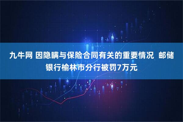 九牛网 因隐瞒与保险合同有关的重要情况  邮储银行榆林市分行被罚7万元