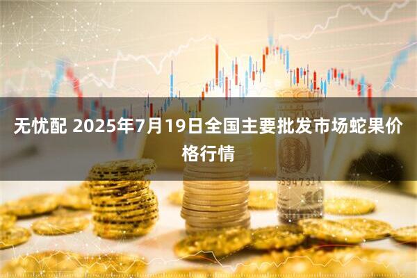 无忧配 2025年7月19日全国主要批发市场蛇果价格行情