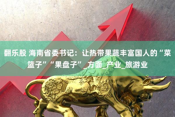 翻乐股 海南省委书记：让热带果蔬丰富国人的“菜篮子”“果盘子”_方面_产业_旅游业