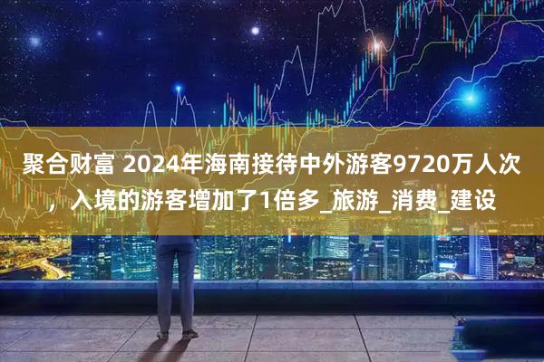 聚合财富 2024年海南接待中外游客9720万人次，入境的游客增加了1倍多_旅游_消费_建设