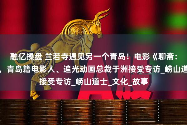 融亿操盘 兰若寺遇见另一个青岛！电影《聊斋：兰若寺》热映，青岛籍电影人、追光动画总裁于洲接受专访_崂山道士_文化_故事