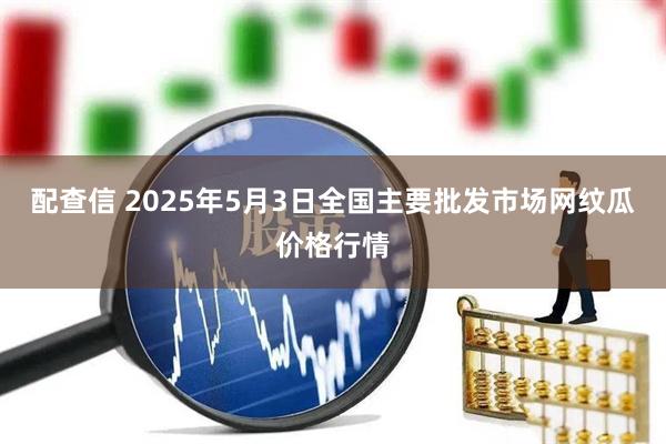 配查信 2025年5月3日全国主要批发市场网纹瓜价格行情