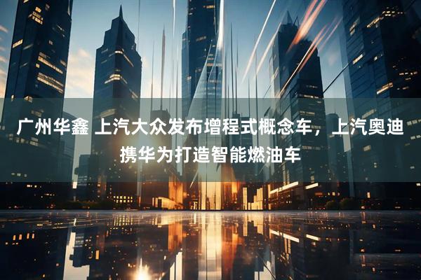 广州华鑫 上汽大众发布增程式概念车，上汽奥迪携华为打造智能燃油车
