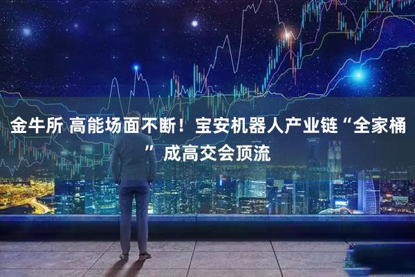 金牛所 高能场面不断！宝安机器人产业链“全家桶” 成高交会顶流