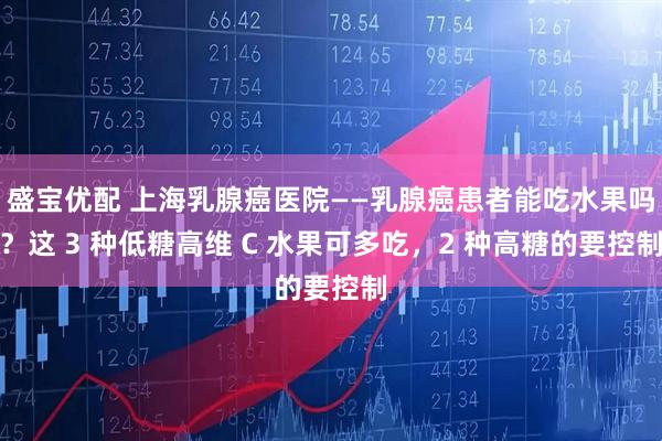 盛宝优配 上海乳腺癌医院——乳腺癌患者能吃水果吗？这 3 种低糖高维 C 水果可多吃，2 种高糖的要控制