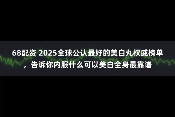 68配资 2025全球公认最好的美白丸权威榜单，告诉你内服什么可以美白全身最靠谱