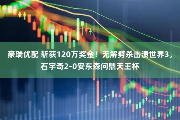 豪瑞优配 斩获120万奖金！无解劈杀击溃世界3，石宇奇2-0安东森问鼎天王杯