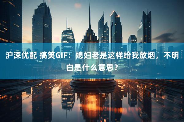 沪深优配 搞笑GIF：媳妇老是这样给我放烟，不明白是什么意思？